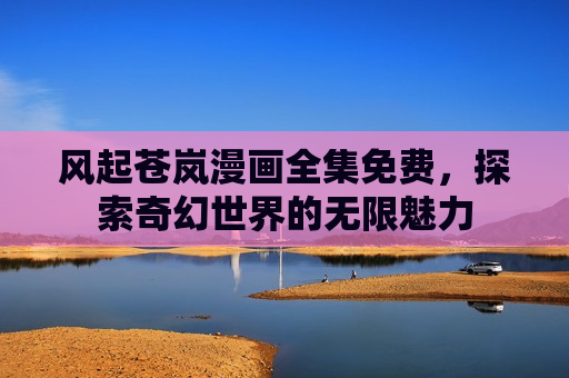 风起苍岚漫画全集免费,探索奇幻世界的无限魅力 风起苍岚漫画全集免费,探索奇幻世界的无限魅力